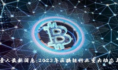 区块链负责人最新消息：2023年区块链行业重大动态与趋势分析